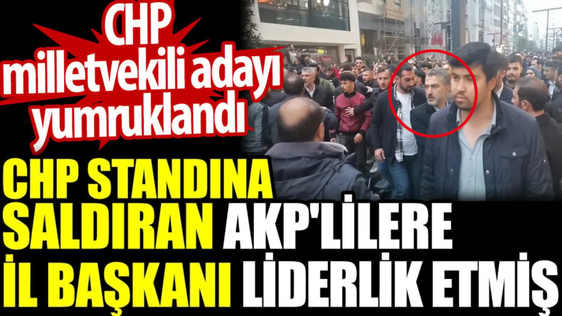 CHP standına saldıran AKP’lilere İl başkanı liderlik etmiş. CHP milletvekili adayı yumruklandı