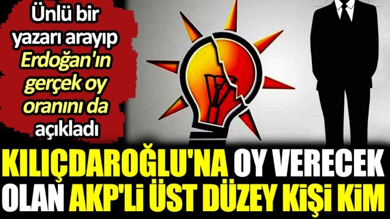 Kılıçdaroğlu’na oy verecek olan AKP’li üst düzey kişi kim? Ünlü bir yazarı arayıp Erdoğan’ın gerçek oy oranını da açıkladı