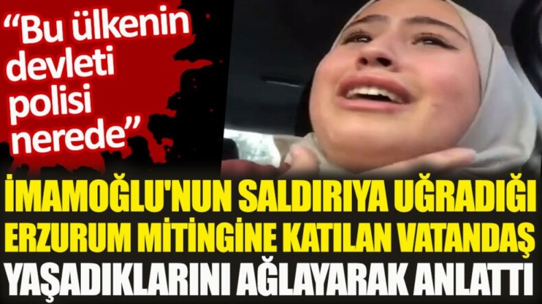 Ekrem İmamoğlu’nun saldırıya uğrayan Erzurum mitingine katılan bir vatandaş yaşadıklarını ağlayarak anlattı