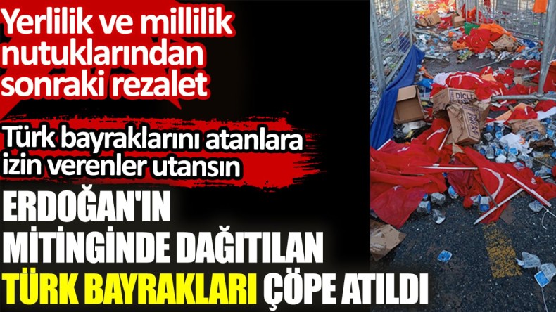 Erdoğan’ın mitinginden dağıtılan Türk bayrakları yere atıldı. Yerlilik ve millilik nutuklarından sonraki rezalet