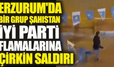 Erzurum’da bir grup şahıstan İYİ Parti flamalarına çirkin saldırı