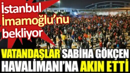 İstanbul İmamoğlu’nu bekliyor. Vatandaşlar Sabiha Gökçen Havalimanı’na akın etti