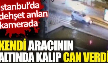 İstanbul’da dehşet anları kamerada. Kendi aracının altında kalıp can verdi